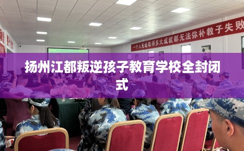 扬州江都叛逆孩子教育学校全封闭式