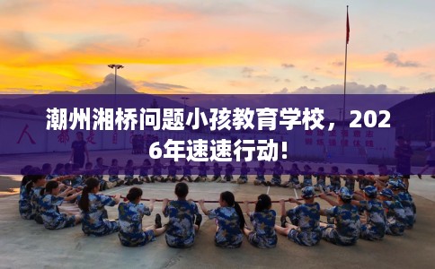潮州湘桥问题小孩教育学校，2026年速速行动!