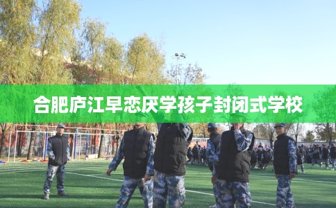合肥庐江早恋厌学孩子封闭式学校