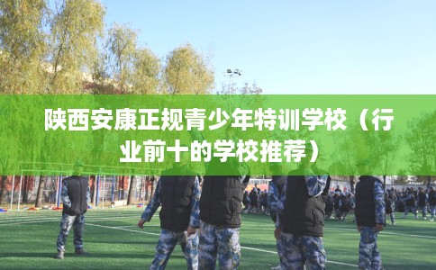 陕西安康正规青少年特训学校（行业前十的学校推荐）