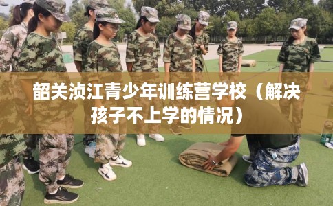 韶关浈江青少年训练营学校（解决孩子不上学的情况）