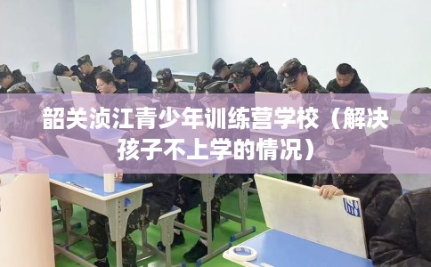 韶关浈江青少年训练营学校（解决孩子不上学的情况）
