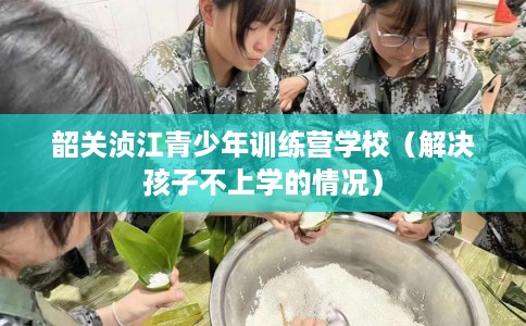 韶关浈江青少年训练营学校（解决孩子不上学的情况）