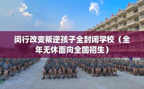 闵行改变叛逆孩子全封闭学校（全年无休面向全国招生）
