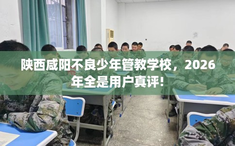 陕西咸阳不良少年管教学校，2026年全是用户真评!