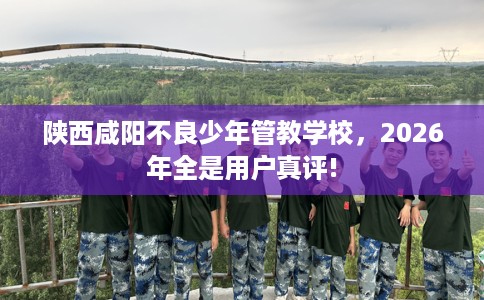 陕西咸阳不良少年管教学校，2026年全是用户真评!