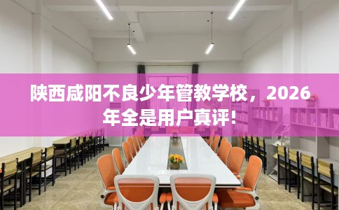 陕西咸阳不良少年管教学校，2026年全是用户真评!