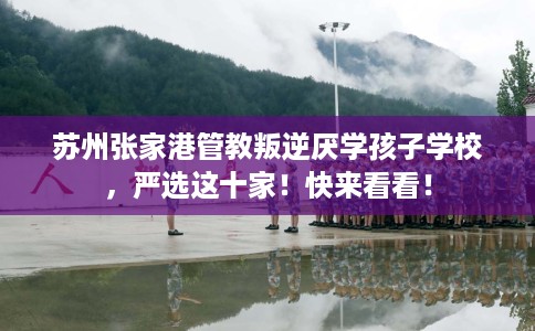 苏州张家港管教叛逆厌学孩子学校，严选这十家！快来看看！