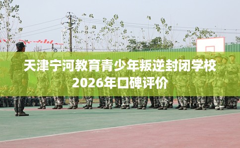 天津宁河教育青少年叛逆封闭学校2026年口碑评价
