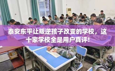 泰安东平让叛逆孩子改变的学校，这十家学校全是用户真评!