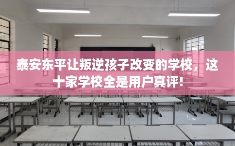 泰安东平让叛逆孩子改变的学校，这十家学校全是用户真评!