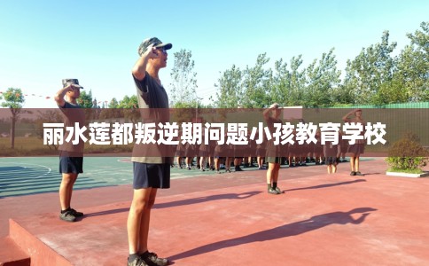 丽水莲都叛逆期问题小孩教育学校