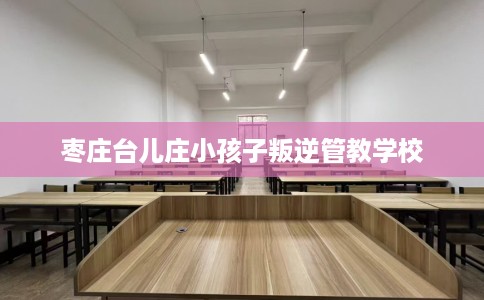 枣庄台儿庄小孩子叛逆管教学校