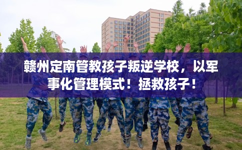 赣州定南管教孩子叛逆学校，以军事化管理模式！拯救孩子！