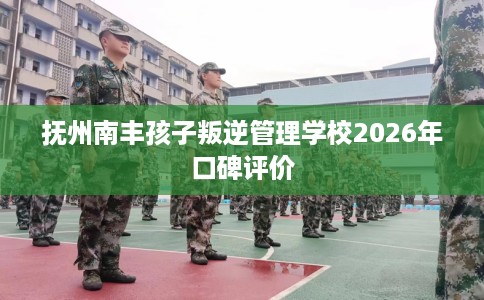 抚州南丰孩子叛逆管理学校2026年口碑评价
