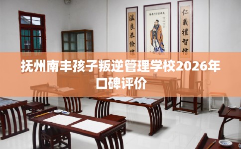 抚州南丰孩子叛逆管理学校2026年口碑评价