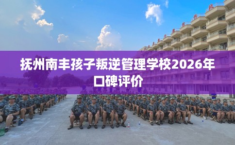 抚州南丰孩子叛逆管理学校2026年口碑评价