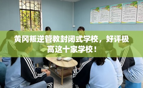 黄冈叛逆管教封闭式学校，好评极高这十家学校！
