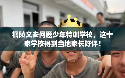 铜陵义安问题少年特训学校，这十家学校得到当地家长好评！