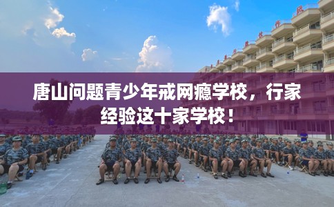 唐山问题青少年戒网瘾学校，行家经验这十家学校！