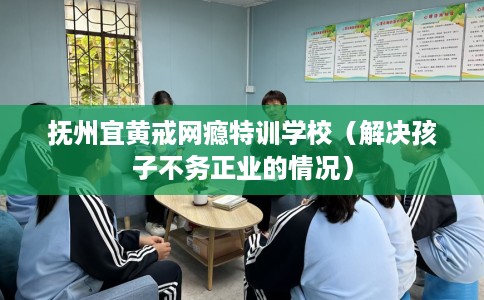 抚州宜黄戒网瘾特训学校（解决孩子不务正业的情况）
