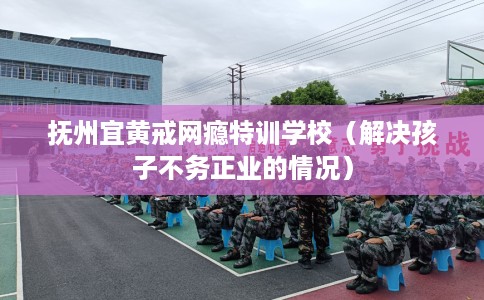抚州宜黄戒网瘾特训学校（解决孩子不务正业的情况）
