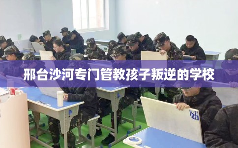 邢台沙河专门管教孩子叛逆的学校