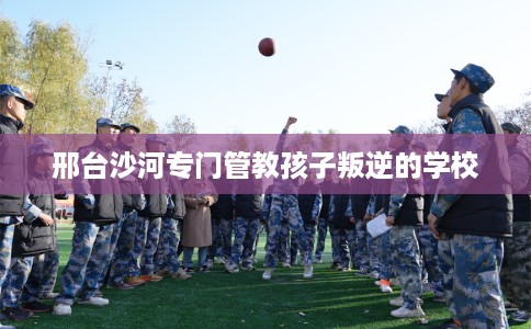 邢台沙河专门管教孩子叛逆的学校