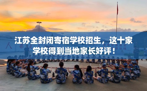 江苏全封闭寄宿学校招生，这十家学校得到当地家长好评！
