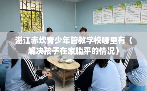 湛江赤坎青少年管教学校哪里有（解决孩子在家躺平的情况）