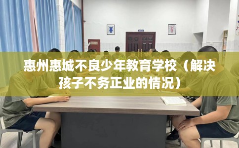 惠州惠城不良少年教育学校（解决孩子不务正业的情况）