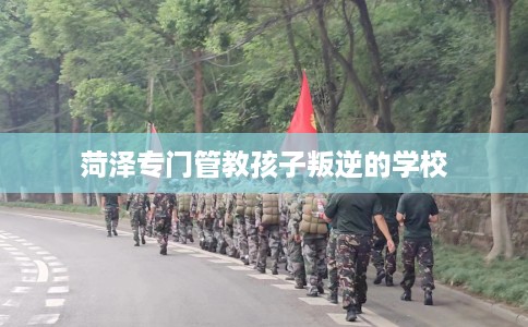 菏泽专门管教孩子叛逆的学校