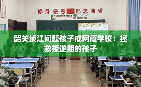 韶关浈江问题孩子戒网瘾学校：拯救叛逆期的孩子
