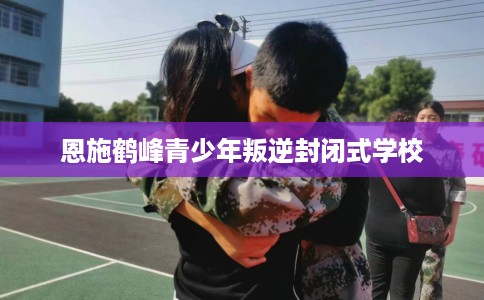 恩施鹤峰青少年叛逆封闭式学校