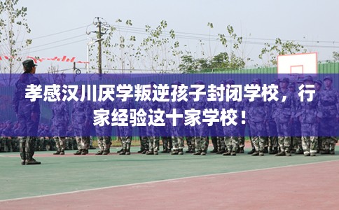 孝感汉川厌学叛逆孩子封闭学校，行家经验这十家学校！