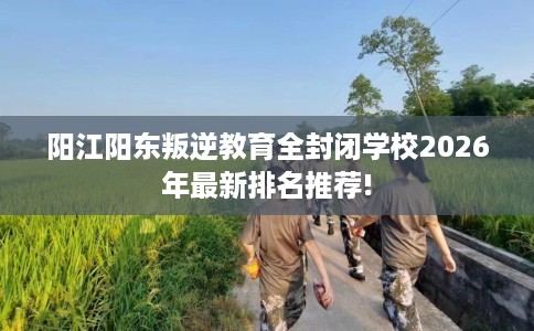 阳江阳东叛逆教育全封闭学校2026年最新排名推荐!