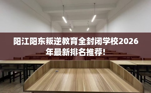 阳江阳东叛逆教育全封闭学校2026年最新排名推荐!