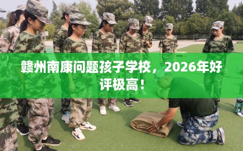 赣州南康问题孩子学校，2026年好评极高！