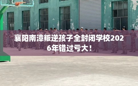 襄阳南漳叛逆孩子全封闭学校2026年错过亏大！