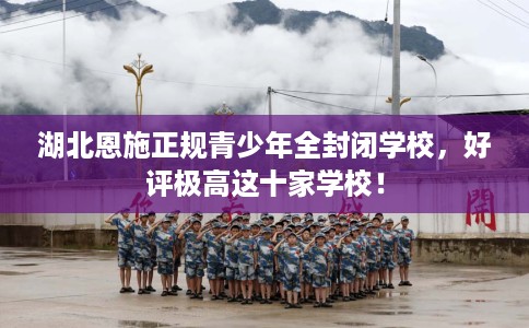 湖北恩施正规青少年全封闭学校，好评极高这十家学校！