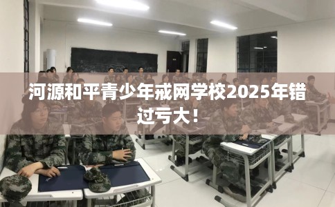 河源和平青少年戒网学校2025年错过亏大！