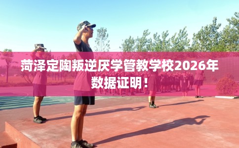 菏泽定陶叛逆厌学管教学校2026年数据证明！