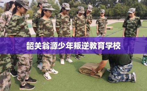 韶关翁源少年叛逆教育学校 韶关翁源少年叛逆教育学校