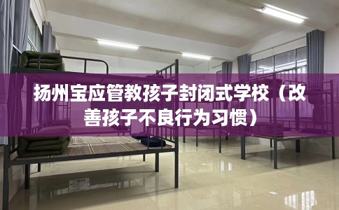 扬州宝应管教孩子封闭式学校(改善孩子不良行为习惯) 扬州宝应管教孩子封闭式学校(改善孩子不良行为习惯)
