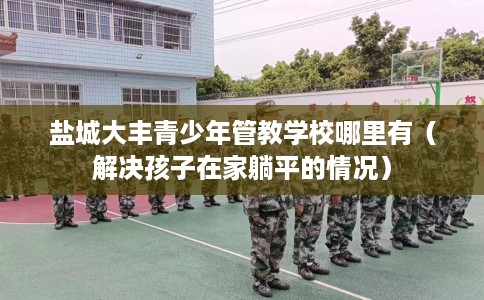盐城大丰青少年管教学校哪里有（解决孩子在家躺平的情况）