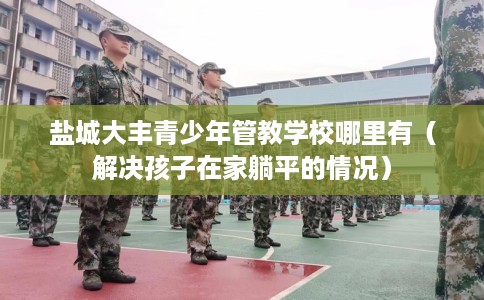 盐城大丰青少年管教学校哪里有（解决孩子在家躺平的情况）