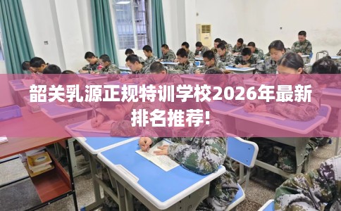 韶关乳源正规特训学校2026年最新排名推荐! 韶关乳源正规特训学校2026年最新排名推荐!