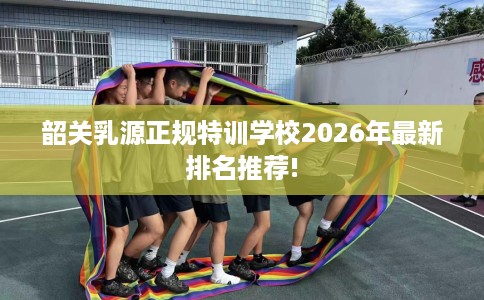 韶关乳源正规特训学校2026年最新排名推荐! 韶关乳源正规特训学校2026年最新排名推荐!