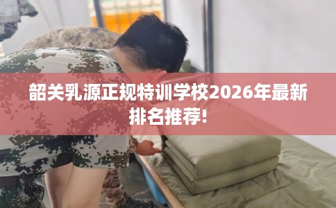 韶关乳源正规特训学校2026年最新排名推荐! 韶关乳源正规特训学校2026年最新排名推荐!
