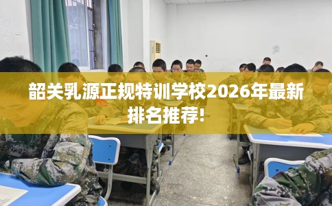 韶关乳源正规特训学校2026年最新排名推荐! 韶关乳源正规特训学校2026年最新排名推荐!